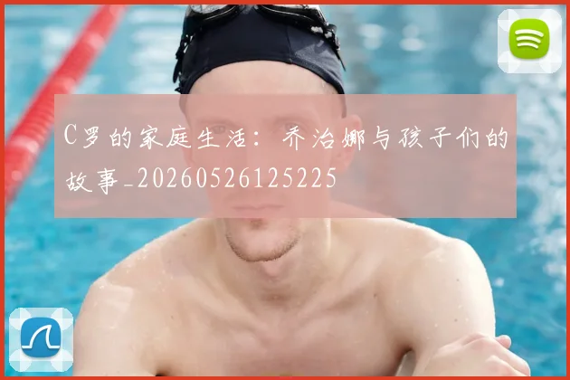 C罗的家庭生活：乔治娜与孩子们的故事_20260526125225