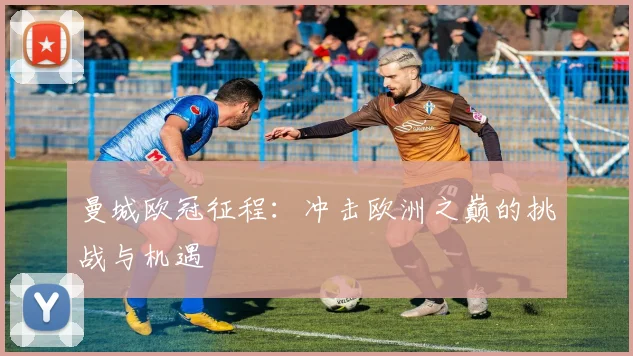 曼城欧冠征程:冲击欧洲之巅的挑战与机遇