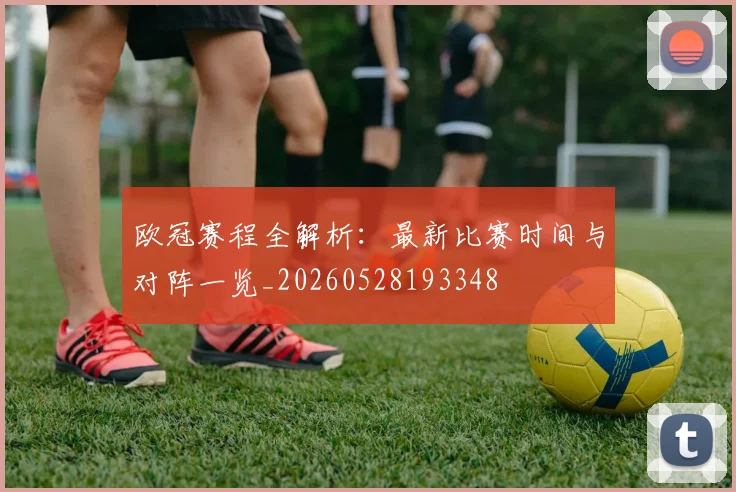 欧冠赛程全解析:最新比赛时间与对阵一览_20260528193348