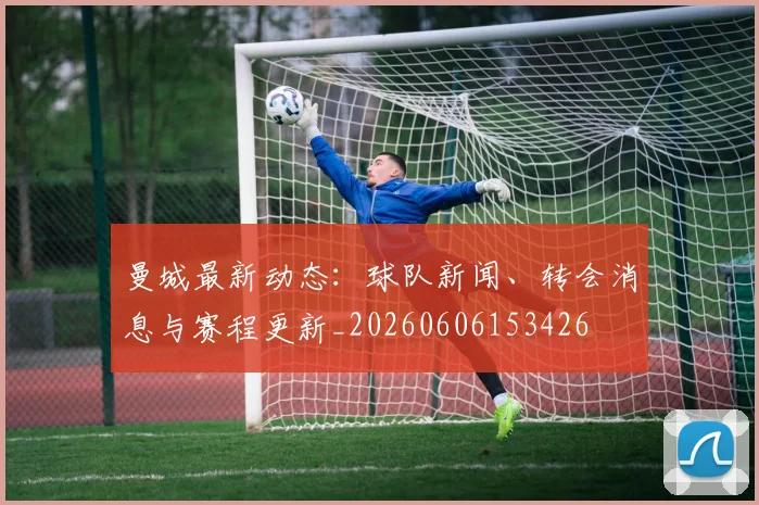 曼城最新动态:球队新闻、转会消息与赛程更新_20260606153426