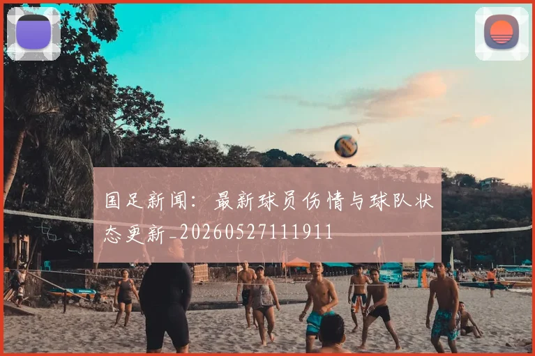 国足新闻:最新球员伤情与球队状态更新_20260527111911