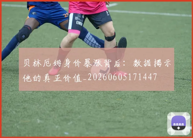 贝林厄姆身价暴涨背后：数据揭示他的真正价值_20260605171447