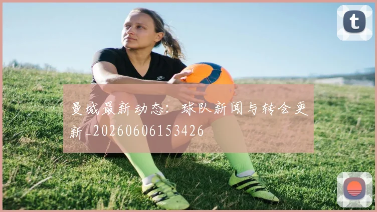 曼城最新动态：球队新闻与转会更新_20260606153426