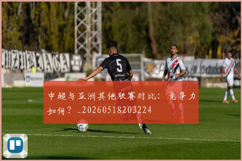 中超与亚洲其他联赛对比:竞争力如何?_20260518203224