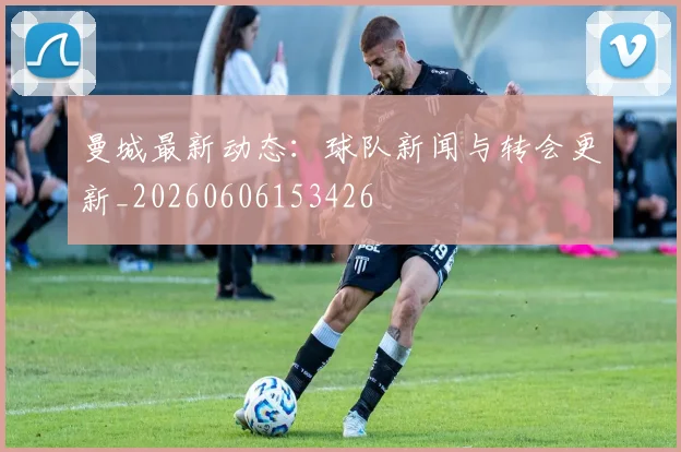 曼城最新动态：球队新闻与转会更新_20260606153426