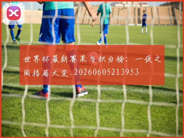世界杯最新赛果与积分榜：一夜之间格局大变_20260605213953